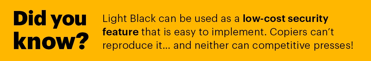 Did You Know: Light Black can be used as a low cost security feature that is easy to implement. Copiers can't reproduce it and neither can competitive presses!